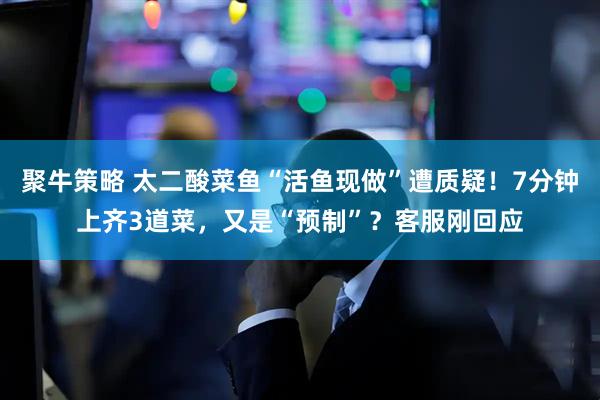 聚牛策略 太二酸菜鱼“活鱼现做”遭质疑！7分钟上齐3道菜，又是“预制”？客服刚回应