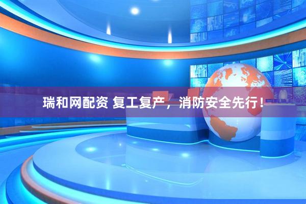 瑞和网配资 复工复产，消防安全先行！