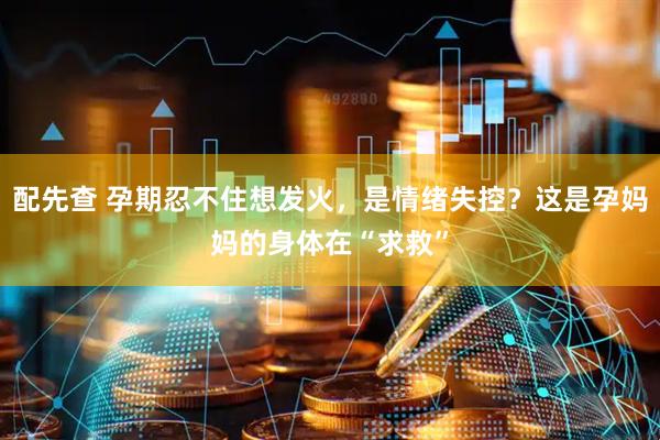 配先查 孕期忍不住想发火，是情绪失控？这是孕妈妈的身体在“求救”