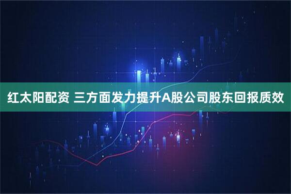 红太阳配资 三方面发力提升A股公司股东回报质效