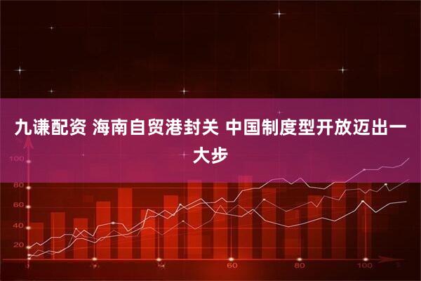 九谦配资 海南自贸港封关 中国制度型开放迈出一大步