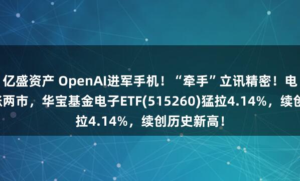 亿盛资产 OpenAI进军手机！“牵手”立讯精密！电子板块领涨两市，华宝基金电子ETF(515260)猛拉4.14%，续创历史新高！